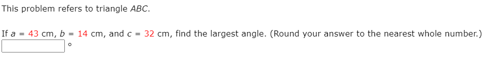 This problem refers to triangle ABC.
If a = 43 cm, b = 14 cm, and c = 32 cm, find the largest angle. (Round your answer to the nearest whole number.)
