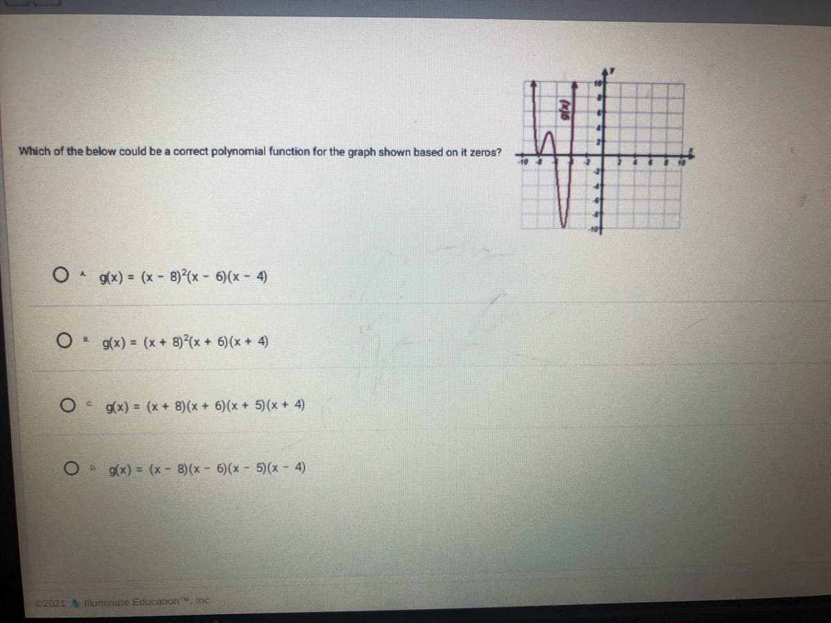 Which of the below could be a correct polynomial function for the graph shown based on it zeros?
g(x) = (x 8) (x - 6)(x - 4)
g(x) = (x + 8) (x + 6)(x + 4)
Og(x) = (x + 8)(x + 6)(x + 5)(x + 4)
g(x) = (x 8)(x- 6)(x 5)(x - 4)
D.
C2021 N Iluminate Education, Inc.

