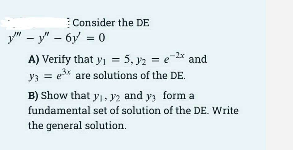 Consider the DE
y" – y" – 6y = 0
A) Verify that yı = 5, y2 = e-2x and
e3x are solutions of the DE.
Y3 =
B) Show that y1, y2 and y3 form a
fundamental set of solution of the DE. Write
the general solution.
