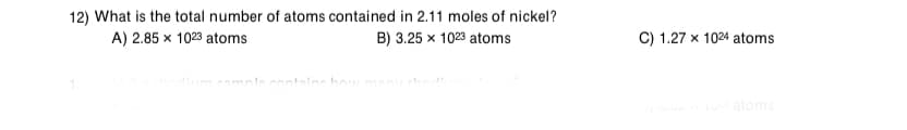 12) What is the total number of atoms contained in 2.11 moles of nickel?
A) 2.85 x 1023 atoms
B) 3.25 x 1023 atoms
C) 1.27 x 1024 atoms
nlocontalne how mnn
atoms
