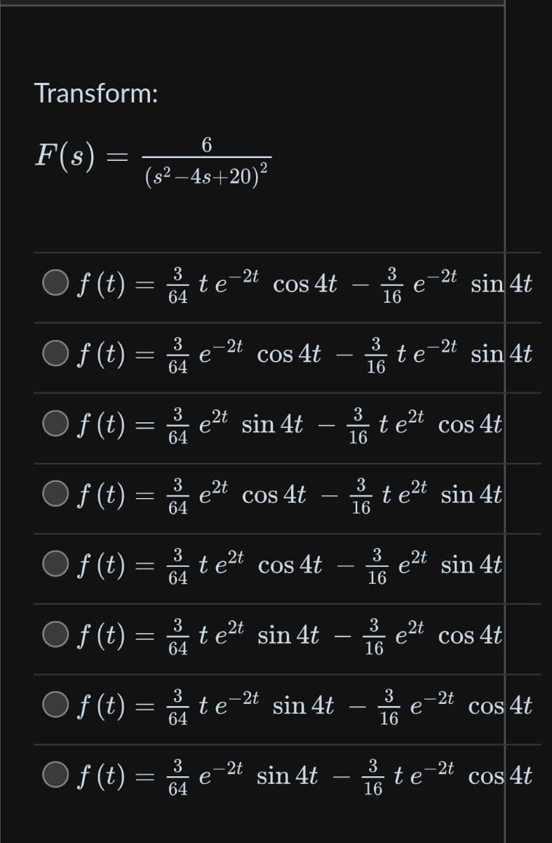 Transform:
F(s)
=
6
(s²-4s+20)²
3
f(t) = 3 te-2t cos 4t -
64
16
f(t) = 3/4
64
3
64
f(t) = 3/4
64
e
-2t
2t
f(t) = 3/4
64
COS
4t
f(t) = 3 t e²t cos 4t
64
e
3
○
f(t) = e²t sin 4t-te²t cos 4t
16
cos 4t
3
f(t) = 2te²t sin 4t
64
3
f(t) = ³ te-²t sin 4t
64
3
16
-2t sin 4t
3
16
t
3
16
e
e
3
16
3
16
te²t sin 4t
-2t sin 4t
-2t sin 4t
32t cos 4t
16
e2t sin 4t
e
te
-2t
- 2t
cos 4t
cos 4t