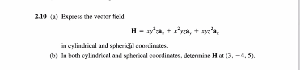 2.10 (a) Express the vector field
H = xy°za, + x*yza, + xyz'a.
in cylindrical and spherichl coordinates.
(b) In both cylindrical and spherical coordinates, determine H at (3, –4, 5).
