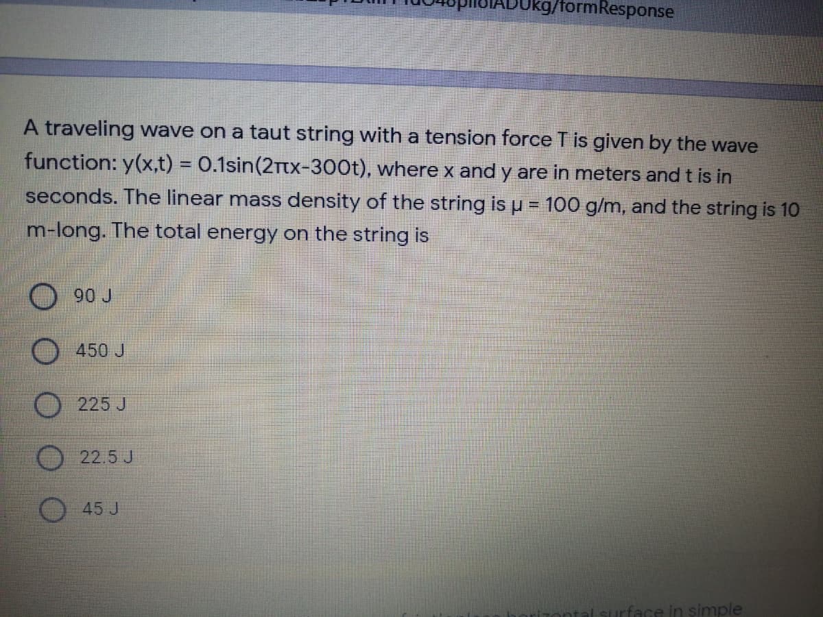 Ukg/formResponse
A traveling wave on a taut string with a tension force T is given by the wave
function: y(x,t) = 0.1sin(2Ttx-300t), where x and y are in meters and t is in
seconds. The linear mass density of the string is u = 100 g/m, and the string is 10
m-long. The total energy on the string is
90 J
450 J
225 J
22.5 J
45 J
surface in simple
