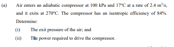 (a)
Air enters an adiabatic compressor at 100 kPa and 17°C at a rate of 2.4 m³/s,
and it exits at 270°C. The compressor has an isentropic efficiency of 84%.
Determine:
(i)
The exit pressure of the air; and
(ii)
The power required to drive the compressor.
