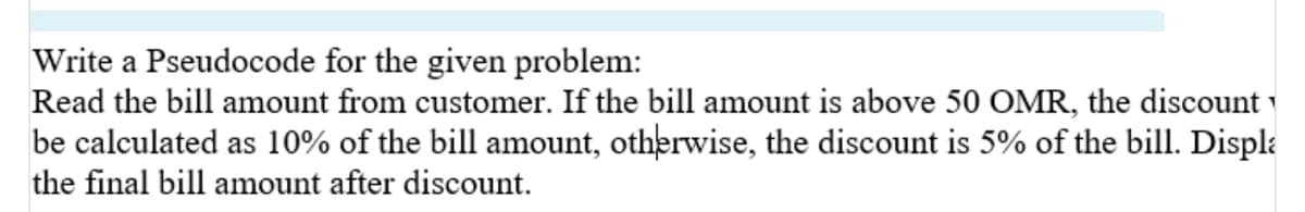 Write a Pseudocode for the given problem:
Read the bill amount from customer. If the bill amount is above 50 OMR, the discount
be calculated as 10% of the bill amount, otherwise, the discount is 5% of the bill. Displa
the final bill amount after discount.
