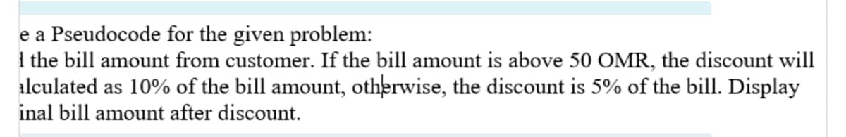 e a Pseudocode for the given problem:
I the bill amount from customer. If the bill amount is above 50 OMR, the discount will
alculated as 10% of the bill amount, otherwise, the discount is 5% of the bill. Display
inal bill amount after discount.
