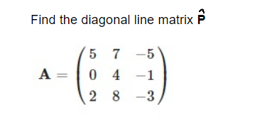 Find the diagonal line matrix P
5 7 -5
A =
0 4 -1
2 8 -3
,
