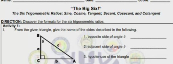"The Big Six!"
The Six Trigonometric Ratios: Sine, Cosine, Tangent, Secant, Cosecant, and Cotangent
DIRECTION: Discover the formula for the six trigonometric ratios.
Activity 1:
From the given triangle, give the name of the sides described in the following.
1. opposite side of angle e
2. adjacent side of angle 0
3. hypotenuse of the triangle
