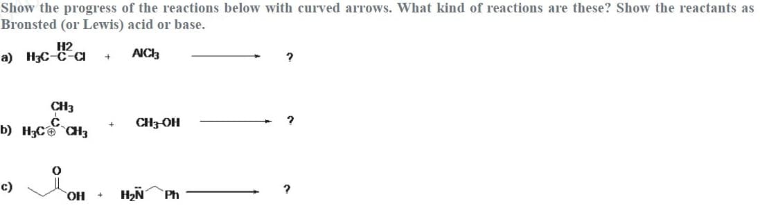 Show the progress of the reactions below with curved arTows. What kind of reactions are these? Show the reactants as
Bronsted (or Lewis) acid or base.
H2
a) H3C-C-CI
AIC3
CH3
b) H;C a3
CH3-OH
c)
HO,
H2N
Ph
