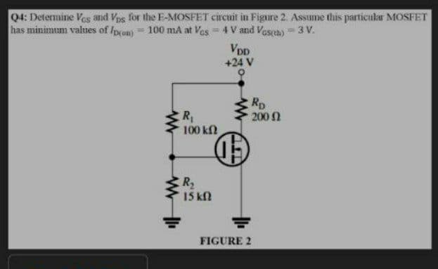 04: Determine Ves and Vps for the E-MOSFET circuit in Figure 2. Assume this particular MOSFET
has minimum values of Ipron) 100 mA at Ves 4 V and Vasa) 3 V.
VDD
+24 V
Rp
200 n
R,
100 kN
R2
15 kfl
FIGURE 2
