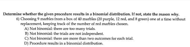 Determine whether the given procedure results in a binomial distribution. If not, state the reason why.
6) Choosing 9 marbles from a box of 40 marbles (20 purple, 12 red, and 8 green) one at a time without
replacement, keeping track of the number of red marbles chosen.
A) Not binomial: there are too many trials.
B) Not binomial: the trials are not independent.
C) Not binomial: there are more than two outcomes for each trial.
D) Procedure results in a binomial distribution.
