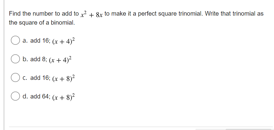 Find the number to add to x² + 8x to make it a perfect square trinomial. Write that trinomial as
the square of a binomial.
O a. add 16; (x + 4)²
b. add 8; (x + 4)²
c. add 16; (x + 8)2
d. add 64; (x + 8)²
