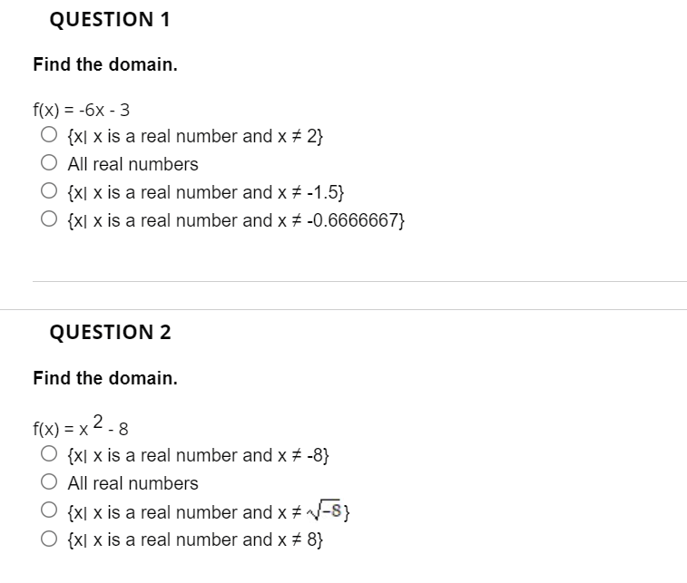 QUESTION 1
Find the domain.
f(x) = -6x - 3
O {x[ x is a real number and x + 2}
All real numbers
O {x[ x is a real number and x + -1.5}
{X[ x is a real number and x -0.6666667}
QUESTION 2
Find the domain.
f(x) %— х 2.8
O {x[ x is a real number and x # -8}
O All real numbers
O {x[ x is a real number and x # -8}
O {x[ x is a real number and x # 8}
