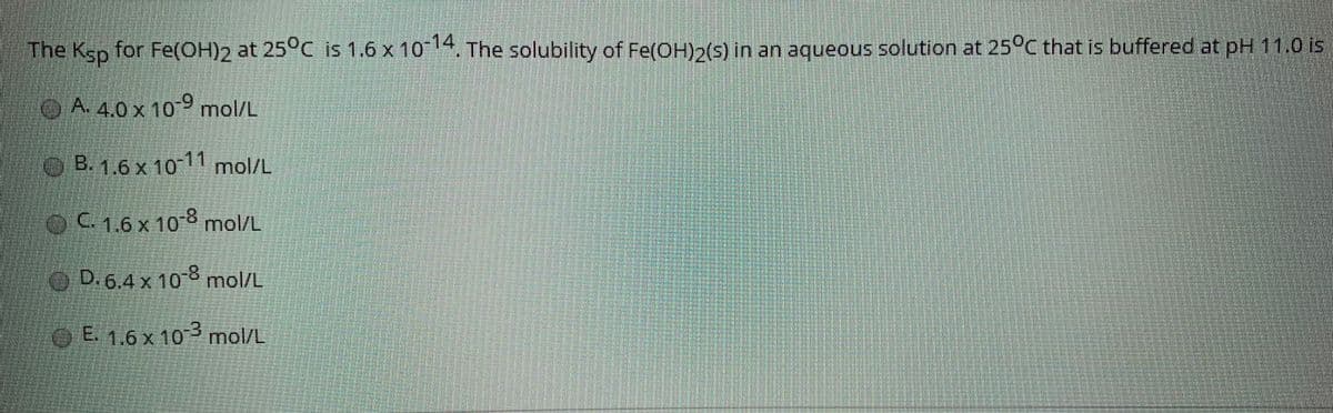 The Ksp for Fe(OH)2 at 25°C is 1.6 x 10 14, The solubility of Fe(OH)2(s) in an aqueous solution at 25°C that is buffered at pH 11.0 is
A. 4.0 x 109 mol/L
B.16x 10 11 mol/L
oC1.6x108 mol/L
D.6.4 x 108 mol/L
E. 1.6 x 10 mol/L
