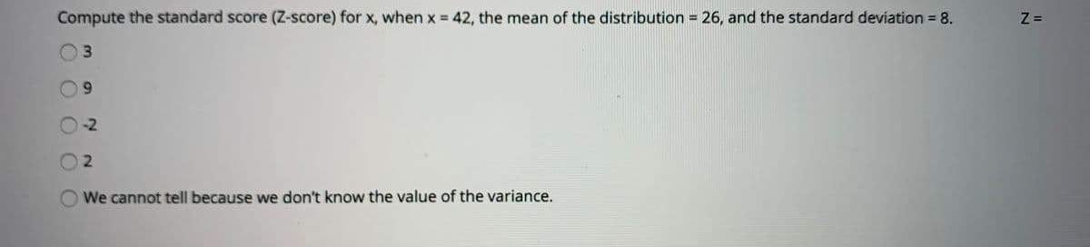 Compute the standard score (Z-score) for x, when x = 42, the mean of the distribution = 26, and the standard deviation = 8.
%3D
%3D
-2
2.
We cannot tell because we don't know the value of the variance.
