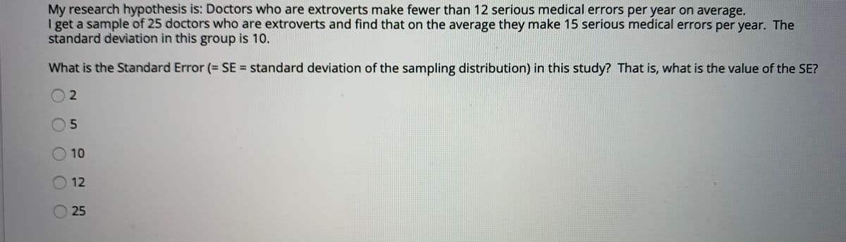 My research hypothesis is: Doctors who are extroverts make fewer than 12 serious medical errors per year on average.
I get a sample of 25 doctors who are extroverts and find that on the average they make 15 serious medical errors per year. The
standard deviation in this group is 10.
What is the Standard Error (= SE = standard deviation of the sampling distribution) in this study? That is, what is the value of the SE?
5n
10
12
25
