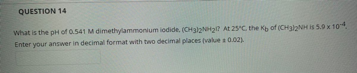 QUESTION 14
What is the pH of 0.541 M dimethylammonium iodide, (CH3)2NH212 At 25°C, the Kp of (CH3)2NH is 5.9 x 104
Enter your answer in decimal format with two decimal places (value + 0.02).
