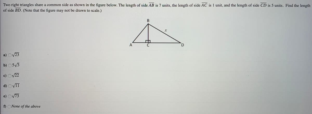 Two right triangles share a common side as shown in the figure below. The length of side AB is 7 units, the length of side AC is 1 unit, and the length of side CD is 5 units. Find the length
of side BD. (Note that the figure may not be drawn to scale.)
C
a) Ov23
b) 05V3
c) Ov22
d) Ov11
e) Ov73
wwwws
f) ONone of the above
B.
