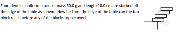 Four identical uniform blocks of mass 50.0 g and length 10.0 cm are stacked off
the edge of the table as shown. How far from the edge of the table can the top
block reach before any of the blocks topple over?
