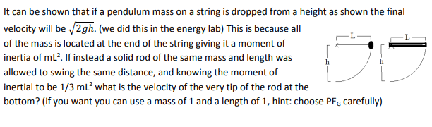 It can be shown that if a pendulum mass on a string is dropped from a height as shown the final
velocity will be /2gh. (we did this in the energy lab) This is because all
of the mass is located at the end of the string giving it a moment of
inertia of ml?. If instead a solid rod of the same mass and length was
allowed to swing the same distance, and knowing the moment of
inertial to be 1/3 ml? what is the velocity of the very tip of the rod at the
bottom? (if you want you can use a mass of 1 and a length of 1, hint: choose PEG carefully)
