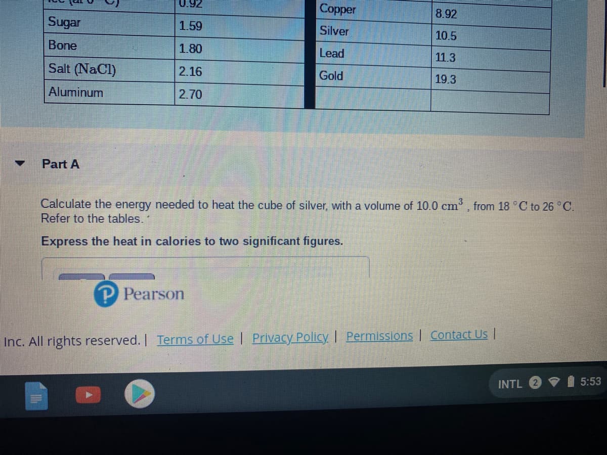 0.92
Copper
8.92
Sugar
1.59
Silver
10.5
Bone
1.80
Lead
11.3
Salt (NaCl)
2.16
Gold
19.3
Aluminum
2.70
Part A
Calculate the energy needed to heat the cube of silver, with a volume of 10.0 cm, from 18 C to 26 C.
Refer to the tables.
Express the heat in calories to two significant figures.
P Pearson
Inc. All rights reserved. Terms of Use | Privacy Policy | Permissions | Contact Us |
INTL
5:53
