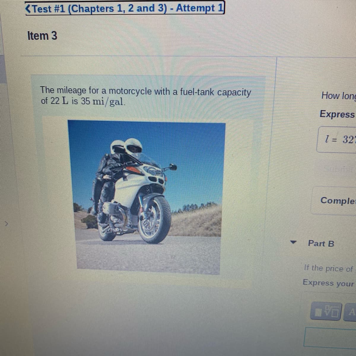 <Test #1 (Chapters 1, 2 and 3) - Attempt 1
Item 3
The mileage for a motorcycle with a fuel-tank capacity
of 22 L is 35 mi/gal.
How long
Express
l = 32;
Compler
Part B
If the price of
Express your
