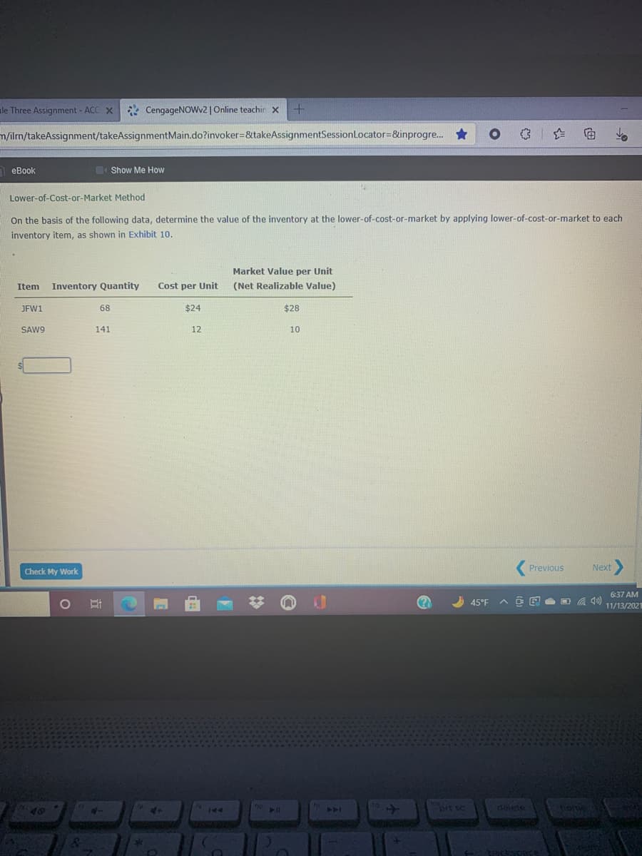 le Three Assignment - ACC X
* CengageNOWv2 | Online teachin x
m/ilm/takeAssignment/takeAssignmentMain.do?invoker%=&takeAssignmentSessionLocator=&inprogre...
向
n eBook
Show Me How
Lower-of-Cost-or-Market Method
On the basis of the following data, determine the value of the inventory at the lower-of-cost-or-market by applying lower-of-cost-or-market to each
inventory item, as shown in Exhibit 10.
Market Value per Unit
Item
Inventory Quantity
Cost per Unit
(Net Realizable Value)
JFW1
68
$24
$28
SAW9
141
12
10
Previous
Next
Check My Work
6:37 AM
45°F
11/13/2021
4-
9144
brt sc
delete
PA
