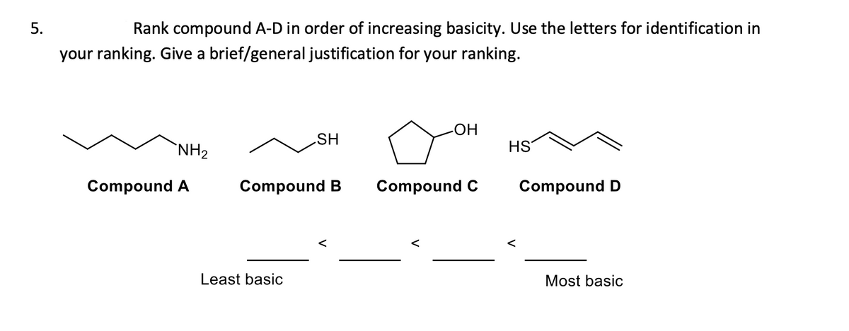 Rank compound A-D in order of increasing basicity. Use the letters for identification in
your ranking. Give a brief/general justification for your ranking.
HO-
SH
`NH2
HS
Compound A
Compound B
Compound C
Compound D
Least basic
Most basic
5.

