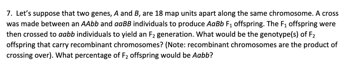 7. Let's suppose that two genes, A and B, are 18 map units apart along the same chromosome. A cross
was made between an AAbb and aaBB individuals to produce AaBb F1 offspring. The F1 offspring were
then crossed to aabb individuals to yield an F2 generation. What would be the genotype(s) of F2
offspring that carry recombinant chromosomes? (Note: recombinant chromosomes are the product of
crossing over). What percentage of F2 offspring would be Aabb?

