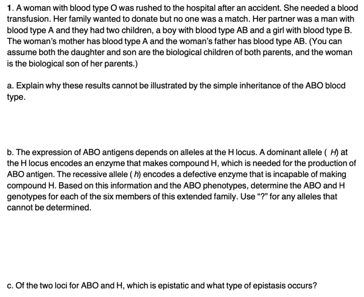 1. A woman with blood type O was rushed to the hospital after an accident. She needed a blood
transfusion. Her family wanted to donate but no one was a match. Her partner was a man with
blood type A and they had two children, a boy with blood type AB and a girl with blood type B.
The woman's mother has blood type A and the woman's father has blood type AB. (You can
assume both the daughter and son are the biological children of both parents, and the woman
is the biological son of her parents.)
a. Explain why these results cannot be illustrated by the simple inheritance of the ABO blood
type.
b. The expression of ABO antigens depends on alleles at the H locus. A dominant allele ( H) at
the H locus encodes an enzyme that makes compound H, which is needed for the production of
ABO antigen. The recessive allele ( h) encodes a defective enzyme that is incapable of making
compound H. Based on this information and the ABO phenotypes, determine the ABO and H
genotypes for each of the six members of this extended family. Use “?" for any alleles that
cannot be determined.
c. Of the two loci for ABO and H, which is epistatic and what type of epistasis occurs?

