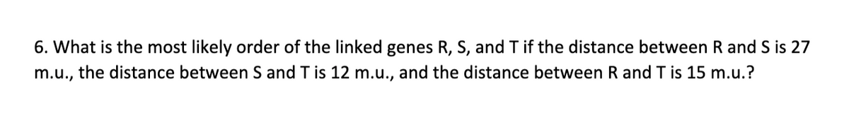 6. What is the most likely order of the linked genes R, S, and T if the distance between R and S is 27
m.u.,
the distance between S and T is 12 m.u., and the distance between R and T is 15 m.u.?

