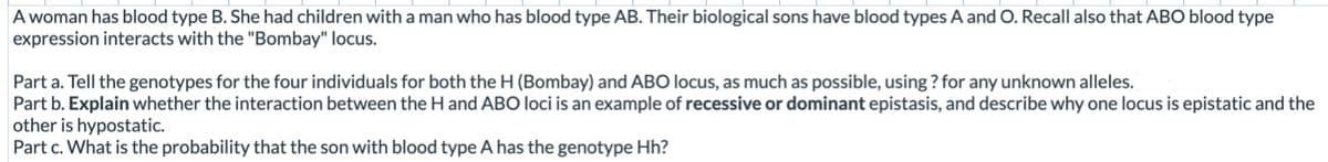 A woman has blood type B. She had children with a man who has blood type AB. Their biological sons have blood types A and O. Recall also that ABO blood type
expression interacts with the "Bombay" locus.
Part a. Tell the genotypes for the four individuals for both the H (Bombay) and ABO locus, as much as possible, using ? for any unknown alleles.
Part b. Explain whether the interaction between the H and ABO loci is an example of recessive or dominant epistasis, and describe why one locus is epistatic and the
other is hypostatic.
Part c. What is the probability that the son with blood type A has the genotype Hh?

