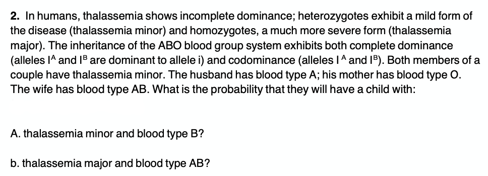 2. In humans, thalassemia shows incomplete dominance; heterozygotes exhibit a mild form of
the disease (thalassemia minor) and homozygotes, a much more severe form (thalassemia
major). The inheritance of the ABO blood group system exhibits both complete dominance
(alleles IA and 1B are dominant to allele i) and codominance (alleles IA and IB). Both members of a
couple have thalassemia minor. The husband has blood type A; his mother has blood type O.
The wife has blood type AB. What is the probability that they will have a child with:
A. thalassemia minor and blood type B?
b. thalassemia major and blood type AB?
