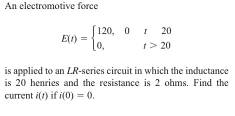 An electromotive force
E(1)
120, 0 t 20
t> 20
[0,
is applied to an LR-series circuit in which the inductance
is 20 henries and the resistance is 2 ohms. Find the
current i(t) if i(0) = 0.
