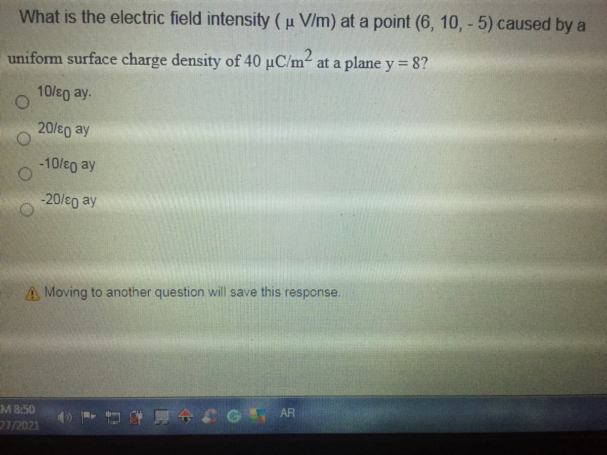 What is the electric field intensity (u V/m) at a point (6, 10, - 5) caused by a
uniform surface charge density of 40 uC/m- at a plane y = 8?
10/s0 ay.
20/e0 ay
-10/s0 ay
-20/eo ay
A Moving to another question will save this response.
M 8:50
27/2021
ACG AR
