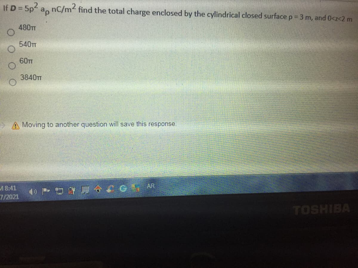 If D = 5p2 a, nC/m2 find the total charge enclosed by the cylindrical closed surface p = 3 m, and 0<z<2 m
480TT
540TT
60тг
3840TT
> A Moving to another question will save this response.
A8:41
7/2021
D 4 G AR
TOSHIBA
