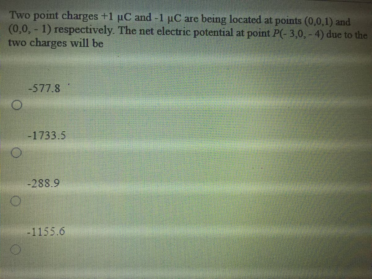 Two point charges +1 uC and -1 µC are being located at points (0,0,1) and
(0,0,- 1) respectively. The net electric potential at point P(- 3,0, - 4) due to the
two charges will be
-577.8
-1733.5
-288.9
-1155.6
