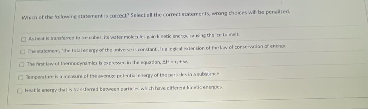 Which of the following statement is correct? Select all the correct statements, wrong choices will be penalized.
O As heat is transferred to ice cubes, its water molecules gain kinetic energy, causing the ice to melt.
OThe statement, "the total energy of the universe is constant", is a logical extension of the law of conservation of energy.
O The first law of thermodynamics is expressed in the equation, AH = q + w.
O Temperature is a measure of the average potential energy of the particles in a substance
O Heat is energy that is transferred between particles which have different kinetic energies.
