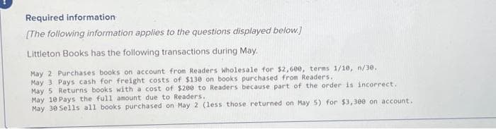 Required information
[The following information applies to the questions displayed below.]
Littleton Books has the following transactions during May.
May 2 Purchases books on account from Readers Wholesale for $2,600, terms 1/10, n/30.
May 3 Pays cash for freight costs of $130 on books purchased from Readers..
May 5 Returns books with a cost of $200 to Readers because part of the order is incorrect.
May 10 Pays the full amount due to Readers.
May 30 Sells all books purchased on May 2 (less those returned on May 5) for $3,300 on account.