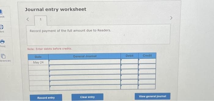 ook
6
int
Print
O
erences
Journal entry worksheet
<
1
Record payment of the full amount due to Readers.
Note: Enter debits before credits.
Date
May 24
Record entry
General Journal
Clear entry
Debit
Credit
View general Journal