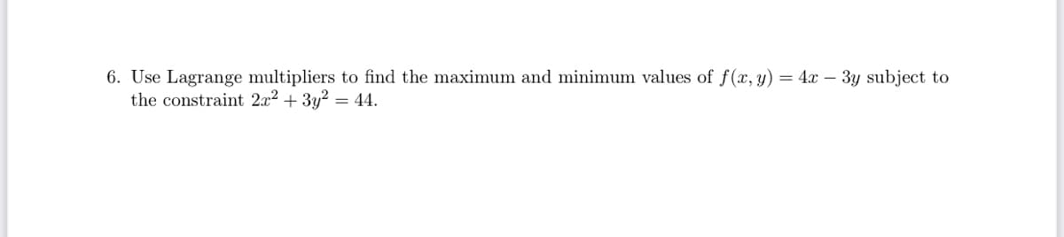 6. Use Lagrange multipliers to find the maximum and minimum values of f (x, y) = 4x – 3y subject to
the constraint 2x2 + 3y? = 44.
