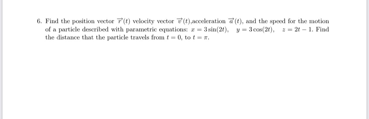 6. Find the position vector 7(t) velocity vector v (t),acceleration a (t), and the speed for the motion
of a particle described with parametric equations: a = 3 sin(2t),
the distance that the particle travels from t = 0, to t = r.
y = 3 cos(2t),
z = 2t – 1. Find
