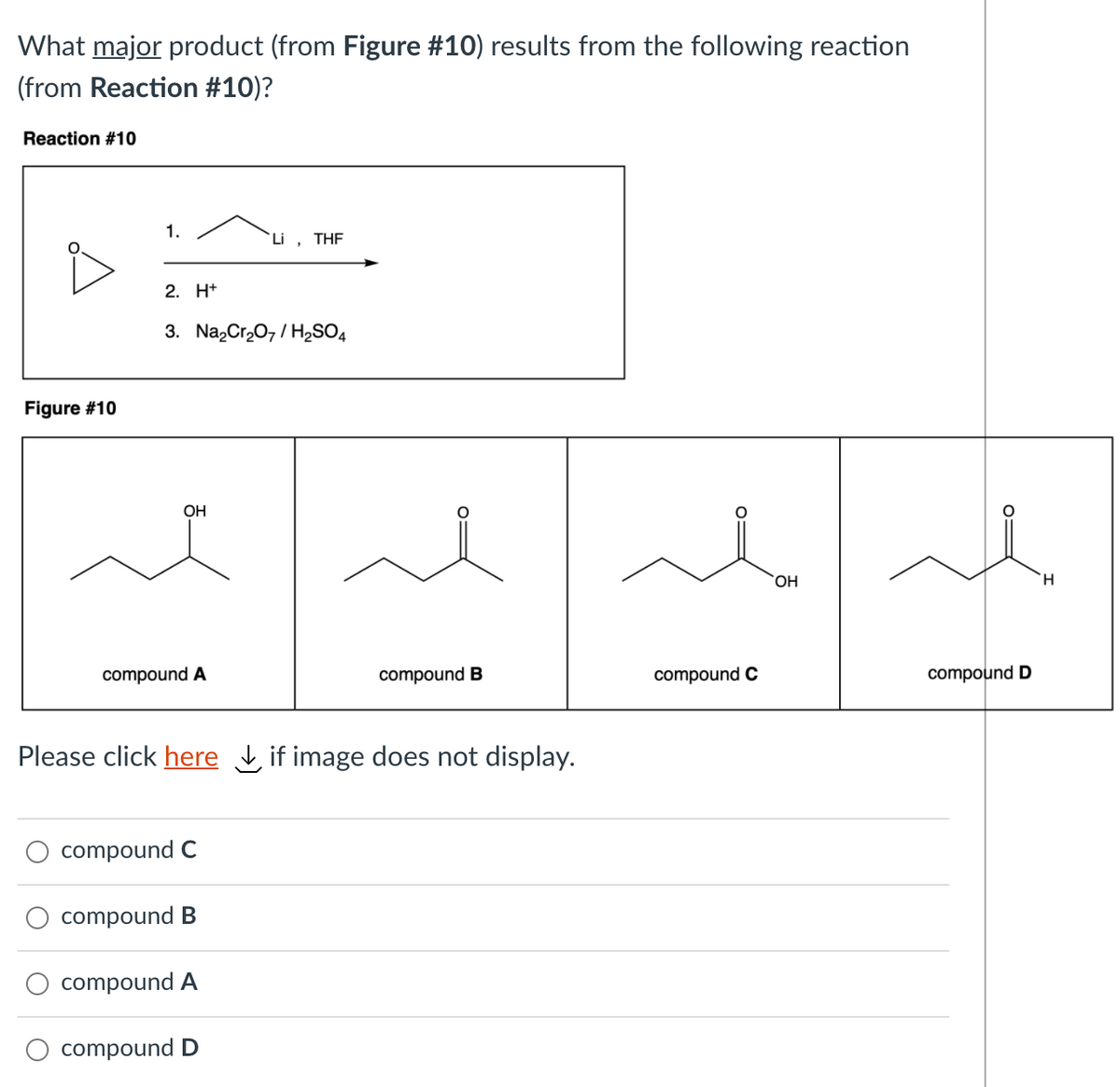What major product (from Figure #10) results from the following reaction
(from Reaction #10)?
Reaction #10
1.
Li , THF
2. H+
3. Na,Cr,0, / H2SO4
Figure #10
OH
H.
compound A
compound B
compound C
compound D
Please click here if image does not display.
compound C
compound B
compound A
compound D
