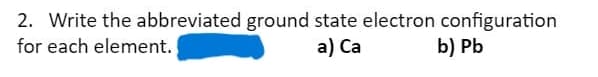 2. Write the abbreviated ground state electron configuration
for each element.
a) Ca
b) Pb