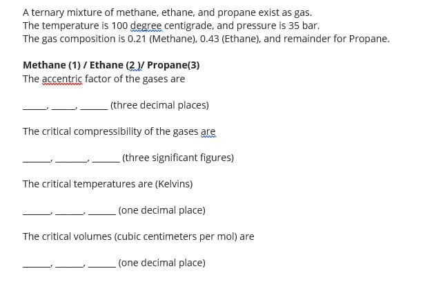A ternary mixture of methane, ethane, and propane exist as gas.
The temperature is 100 degree centigrade, and pressure is 35 bar.
The gas composition is 0.21 (Methane), 0.43 (Ethane), and remainder for Propane.
Methane (1) / Ethane (2)/ Propane(3)
The accentric factor of the gases are
(three decimal places)
The critical compressibility of the gases are
(three significant figures)
The critical temperatures are (Kelvins)
(one decimal place)
The critical volumes (cubic centimeters per mol) are
(one decimal place)
