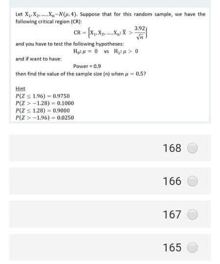 Let X.X2. .XN(u. 4). Suppose that for this random sample, we have the
following critical region (CR):
3.92)
CR = x,. X. ..X: X >
Vn
and you have to test the foilowing hypotheses:
Ho: # = 0 vs H,#> 0
and if want to have:
Power = 0,9
then find the value of the sample size (n) when u = 0,5?
Hint
P(Z S 1.96) = 0.9750
P(Z >-1.28) = 0.1000
P(Z < 1.28) = 0.9000
P(2 > -1.96) = 0.0250
168
166
167
165
