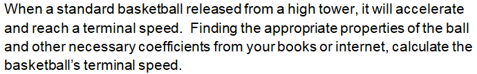 When a standard basketball released from a high tower, it will accelerate
and reach a terminal speed. Finding the appropriate properties of the ball
and other necessary coefficients from your books or internet, calculate the
basketball's terminal speed.