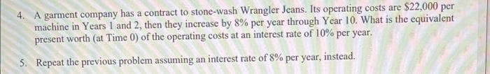 4. A garment company has a contract to stone-wash Wrangler Jeans. Its operating costs are $22,000 per
machine in Years 1 and 2, then they increase by 8% per year through Year 10. What is the equivalent
present worth (at Time 0) of the operating costs at an interest rate of 10% per year.
5. Repeat the previous problem assuming an interest rate of 8% per year, instead.