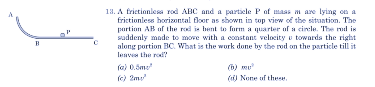 13. A frictionless rod ABC and a particle P of mass m are lying on a
frictionless horizontal floor as shown in top view of the situation. The
portion AB of the rod is bent to form a quarter of a circle. The rod is
suddenly made to move with a constant velocity v towards the right
along portion BC. What is the work done by the rod on the particle till it
leaves the rod?
B
C
(а) 0.5тu?
(6) ту?
(c) 2mv²
(d) None of these.
