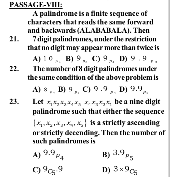 PASSAGE-VIII:
A palindrome is a finite sequence of
characters that reads the same forward
and backwards (ALABABALA). Then
7 digit palindromes, under the restriction
that no digit may appear more than twice is
A) 10 ,, B) 9 p, C) 9 p. D) 9 .9
The number of8 digit palindromes under
the same condition of the above problem is
21.
P3
P4
P 3
22.
A) 8 ,, B) 9 ,, p, D) 9.9p,
C) 9 .9
P4
Рз
P4
P3
x,x,X3X4X5 X4X3X2X, be a nine digit
palindrome such that either the sequence
23.
Let
{x,X2,X3,X4, X3} is a strictly ascending
or strictly decending. Then the number of
such palindromes is
R 3.9 P5
P4
B)
C) 9c5.9
D) 3x9c5
